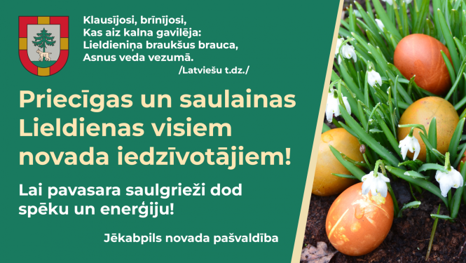 Apsveikums Lieldienās 2023. Apsveikuma saturs: Latviešu tautasdziesma Klausījosi, brīnījosi, Kas aiz kalna gavilēja: Lieldieniņa braukšus brauca, Asnus veda vezumā. Priecīgas un saulainas Lieldienas visiem novada iedzīvotājiem! Lai pavasara saulgrieži dod spēku un enerģiju! Jūs sveic Jēkabpils novada pašvaldība